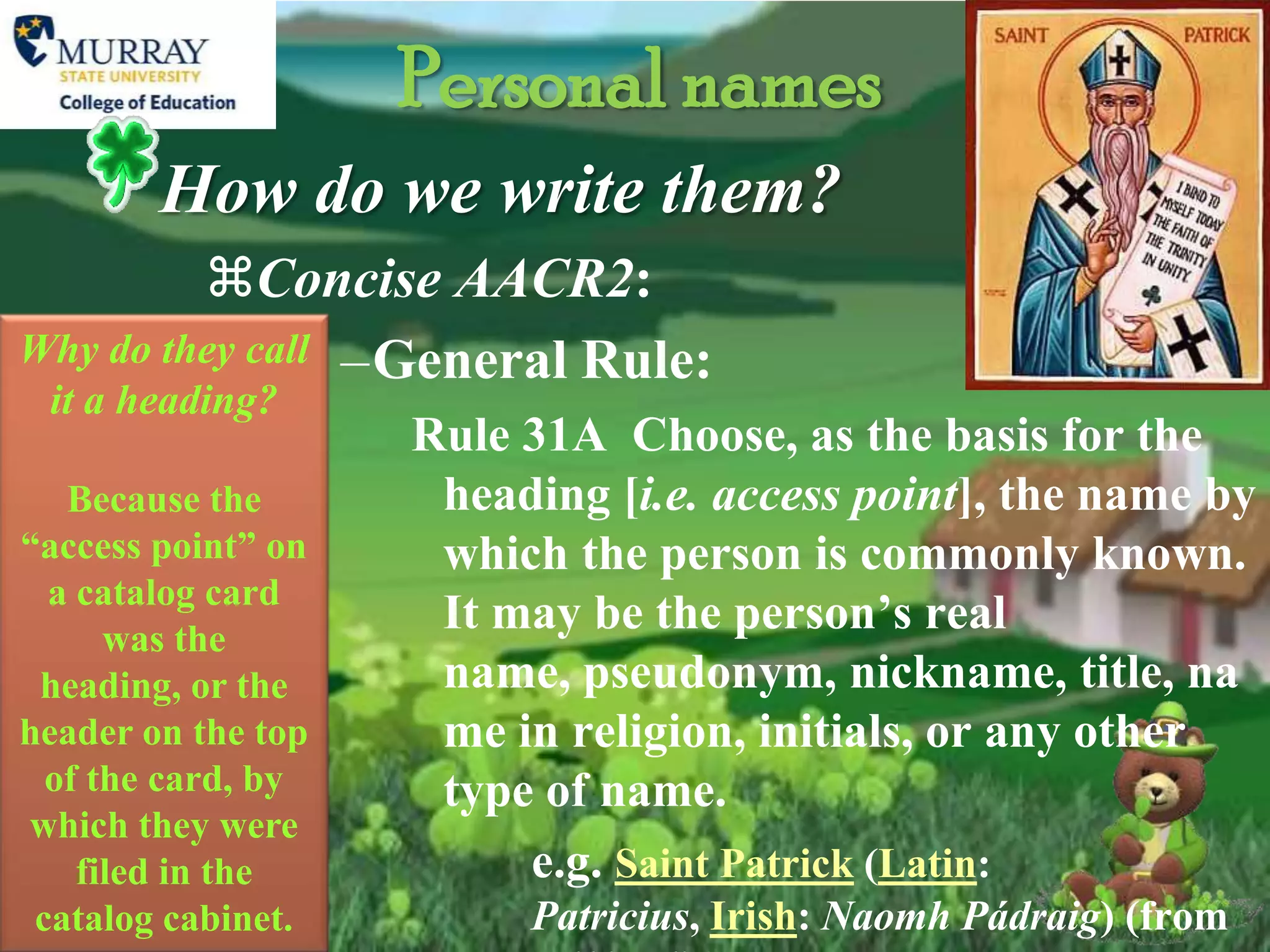 Personal names
        How do we write them?
         Concise AACR2:
Why do they call –General Rule:
 it a heading?
                    Rule 31A Choose, as the basis for the
   Because the       heading [i.e. access point], the name by
“access point” on    which the person is commonly known.
  a catalog card
      was the
                     It may be the person’s real
 heading, or the     name, pseudonym, nickname, title, na
header on the top    me in religion, initials, or any other
  of the card, by    type of name.
which they were
    filed in the         e.g. Saint Patrick (Latin:
 catalog cabinet.        Patricius, Irish: Naomh Pádraig) (from
 