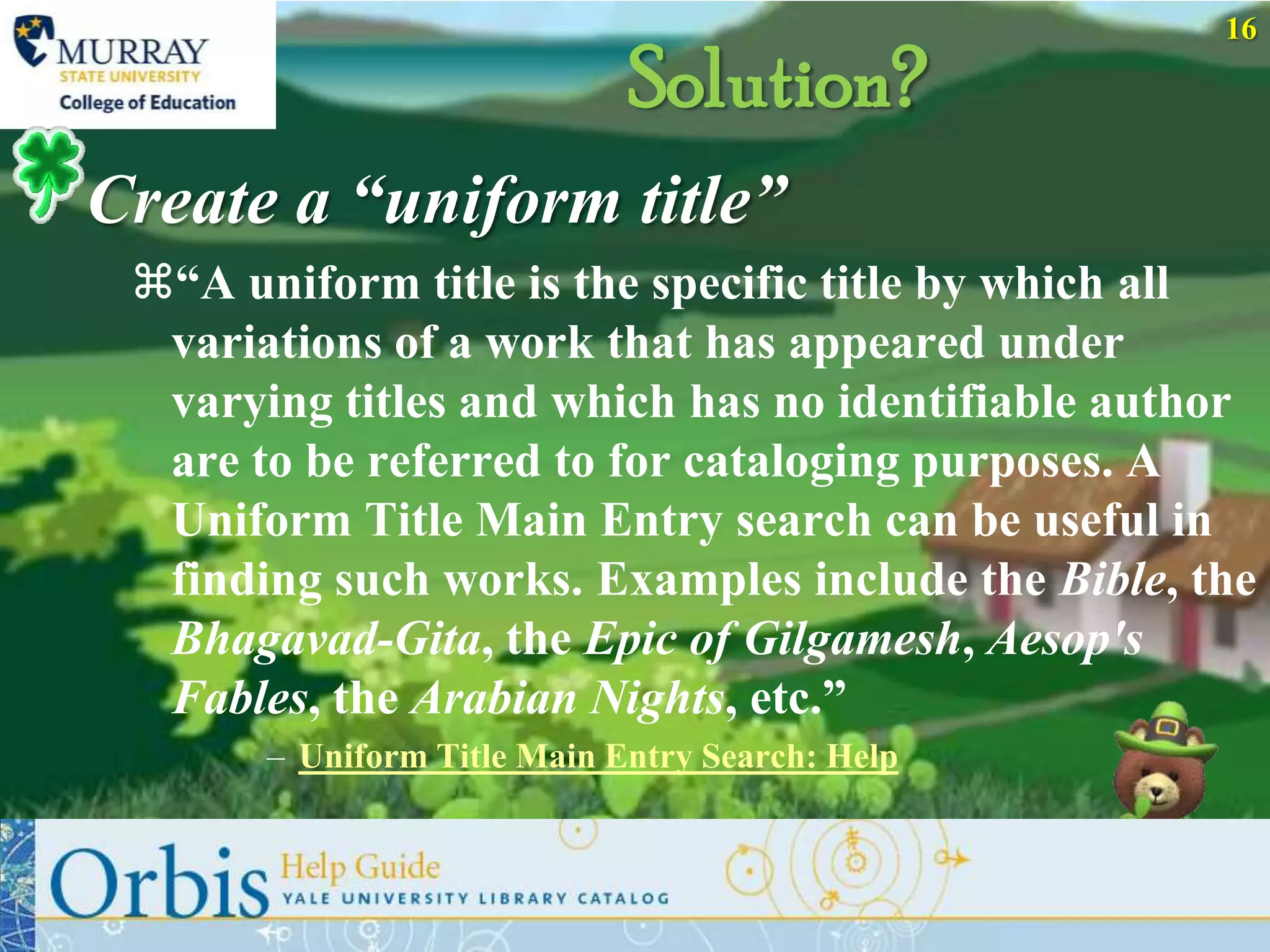 16

                             Solution?
Create a “uniform title”
 “A uniform title is the specific title by which all
  variations of a work that has appeared under
  varying titles and which has no identifiable author
  are to be referred to for cataloging purposes. A
  Uniform Title Main Entry search can be useful in
  finding such works. Examples include the Bible, the
  Bhagavad-Gita, the Epic of Gilgamesh, Aesop's
  Fables, the Arabian Nights, etc.”
       – Uniform Title Main Entry Search: Help
 