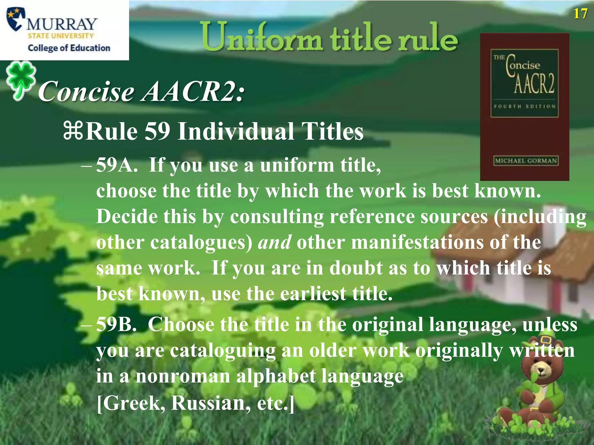 17

               Uniform title rule
Concise AACR2:
 Rule 59 Individual Titles
  – 59A. If you use a uniform title,
    choose the title by which the work is best known.
    Decide this by consulting reference sources (including
    other catalogues) and other manifestations of the
    same work. If you are in doubt as to which title is
    best known, use the earliest title.
  – 59B. Choose the title in the original language, unless
    you are cataloguing an older work originally written
    in a nonroman alphabet language
    [Greek, Russian, etc.]
 