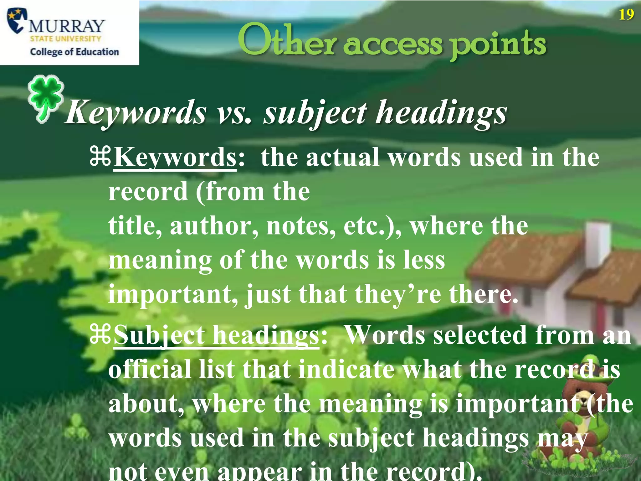 19

             Other access points
Keywords vs. subject headings
 Keywords: the actual words used in the
  record (from the
  title, author, notes, etc.), where the
  meaning of the words is less
  important, just that they’re there.
 Subject headings: Words selected from an
  official list that indicate what the record is
  about, where the meaning is important (the
  words used in the subject headings may
  not even appear in the record).
 