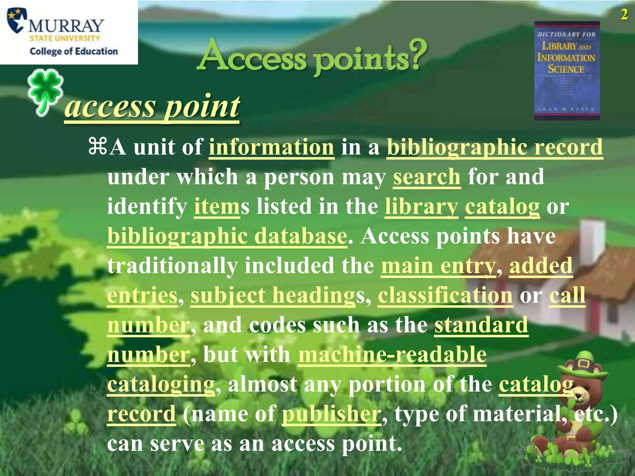 2


           Access points?
access point
 A unit of information in a bibliographic record
  under which a person may search for and
  identify items listed in the library catalog or
  bibliographic database. Access points have
  traditionally included the main entry, added
  entries, subject headings, classification or call
  number, and codes such as the standard
  number, but with machine-readable
  cataloging, almost any portion of the catalog
  record (name of publisher, type of material, etc.)
  can serve as an access point.
 