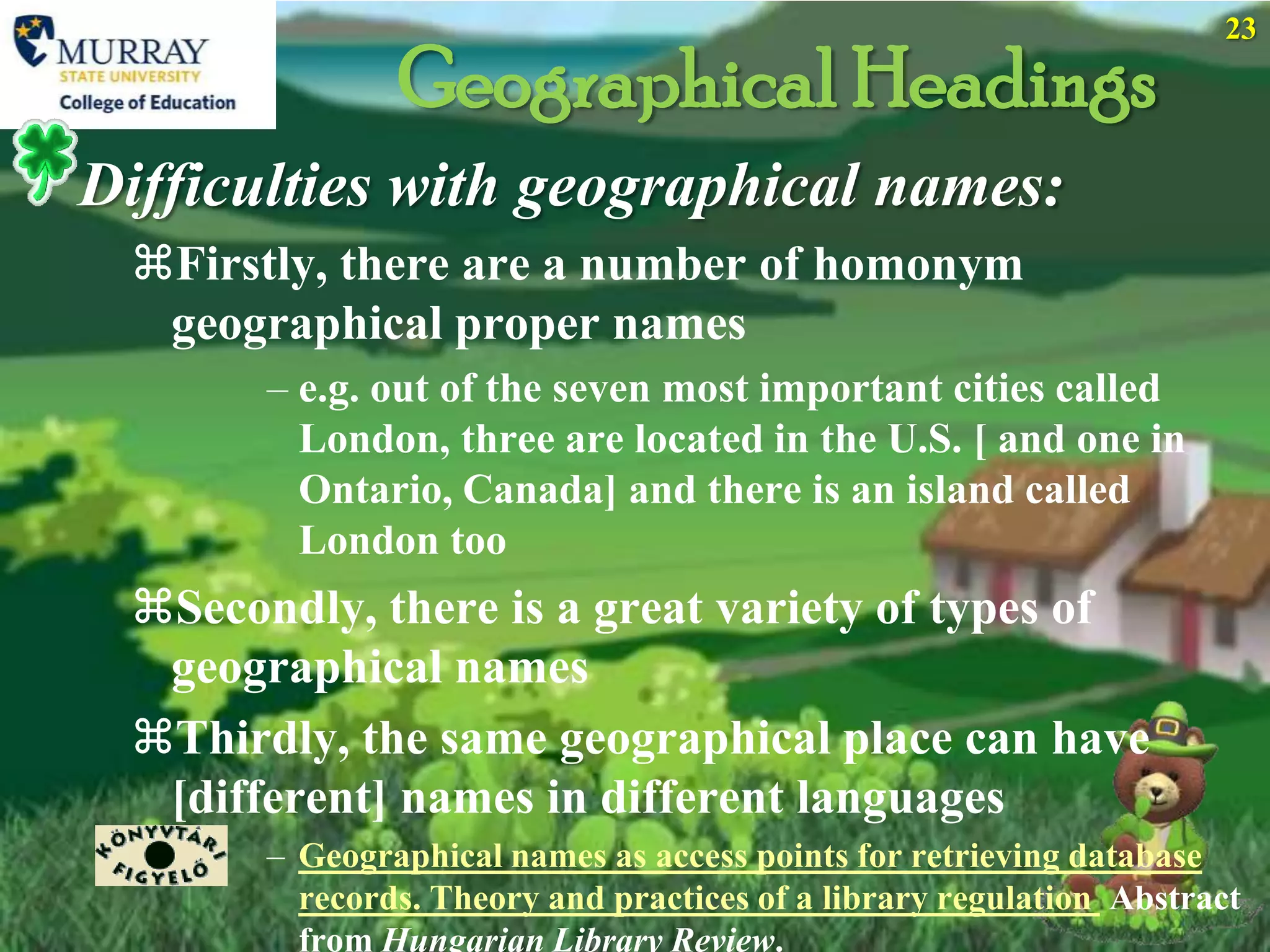 23

               Geographical Headings
Difficulties with geographical names:
 Firstly, there are a number of homonym
  geographical proper names
       – e.g. out of the seven most important cities called
         London, three are located in the U.S. [ and one in
         Ontario, Canada] and there is an island called
         London too
 Secondly, there is a great variety of types of
  geographical names
 Thirdly, the same geographical place can have
  [different] names in different languages
       – Geographical names as access points for retrieving database
         records. Theory and practices of a library regulation Abstract
         from Hungarian Library Review.
 