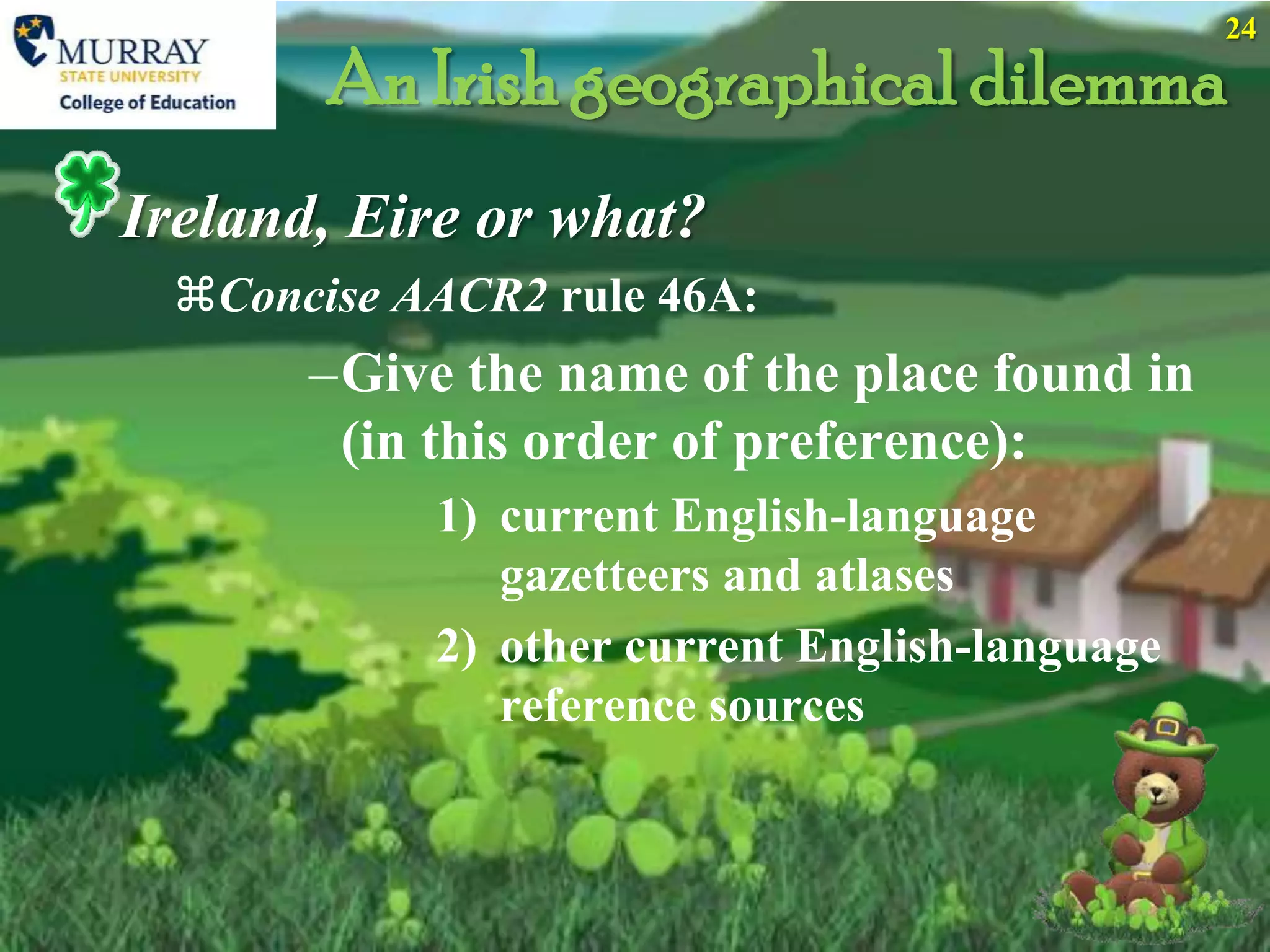 24

       An Irish geographical dilemma
Ireland, Eire or what?
 Concise AACR2 rule 46A:
       –Give the name of the place found in
        (in this order of preference):
            1) current English-language
               gazetteers and atlases
            2) other current English-language
               reference sources
 