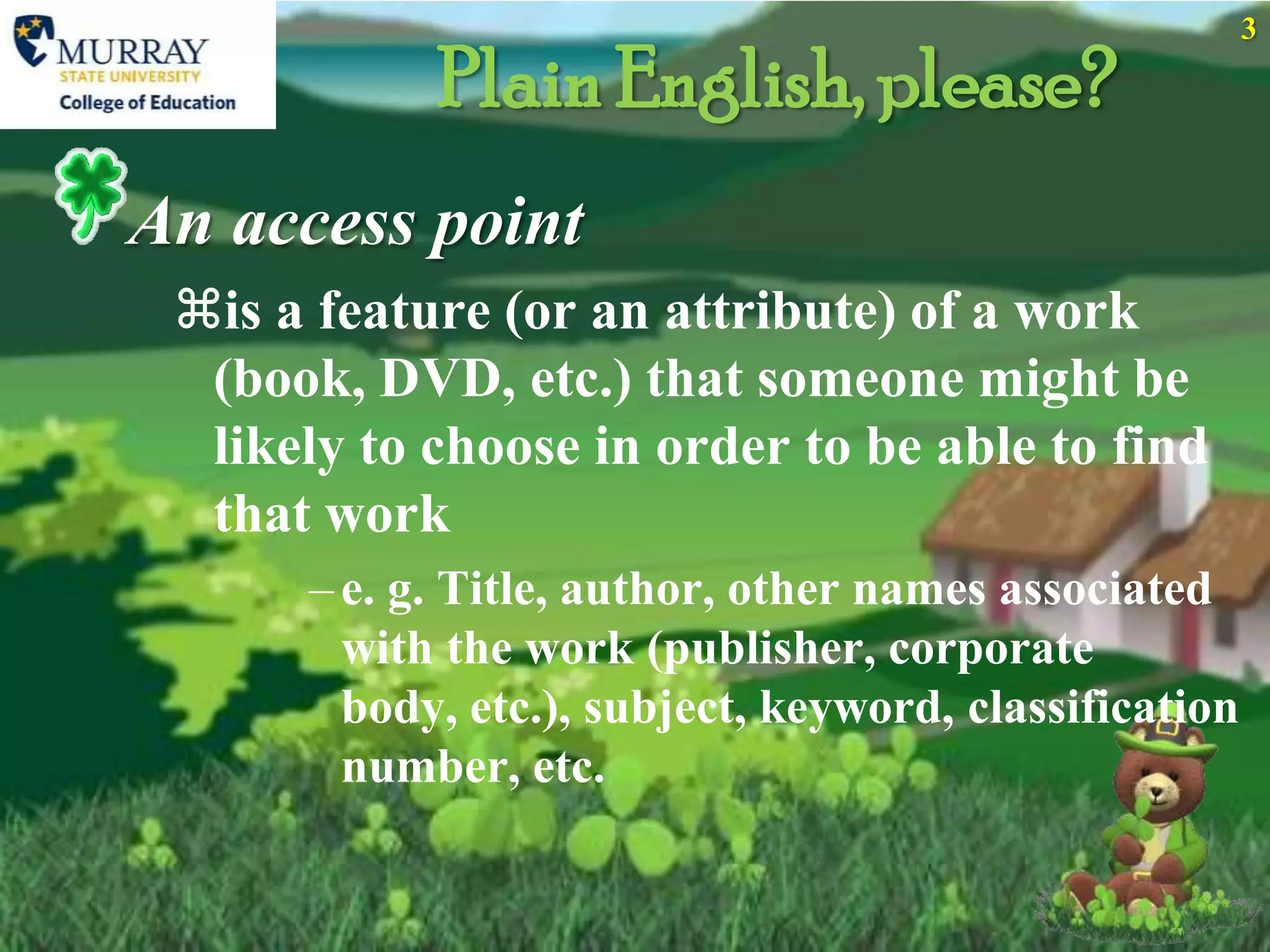 3

            Plain English, please?
An access point
 is a feature (or an attribute) of a work
  (book, DVD, etc.) that someone might be
  likely to choose in order to be able to find
  that work
      – e. g. Title, author, other names associated
        with the work (publisher, corporate
        body, etc.), subject, keyword, classification
        number, etc.
 