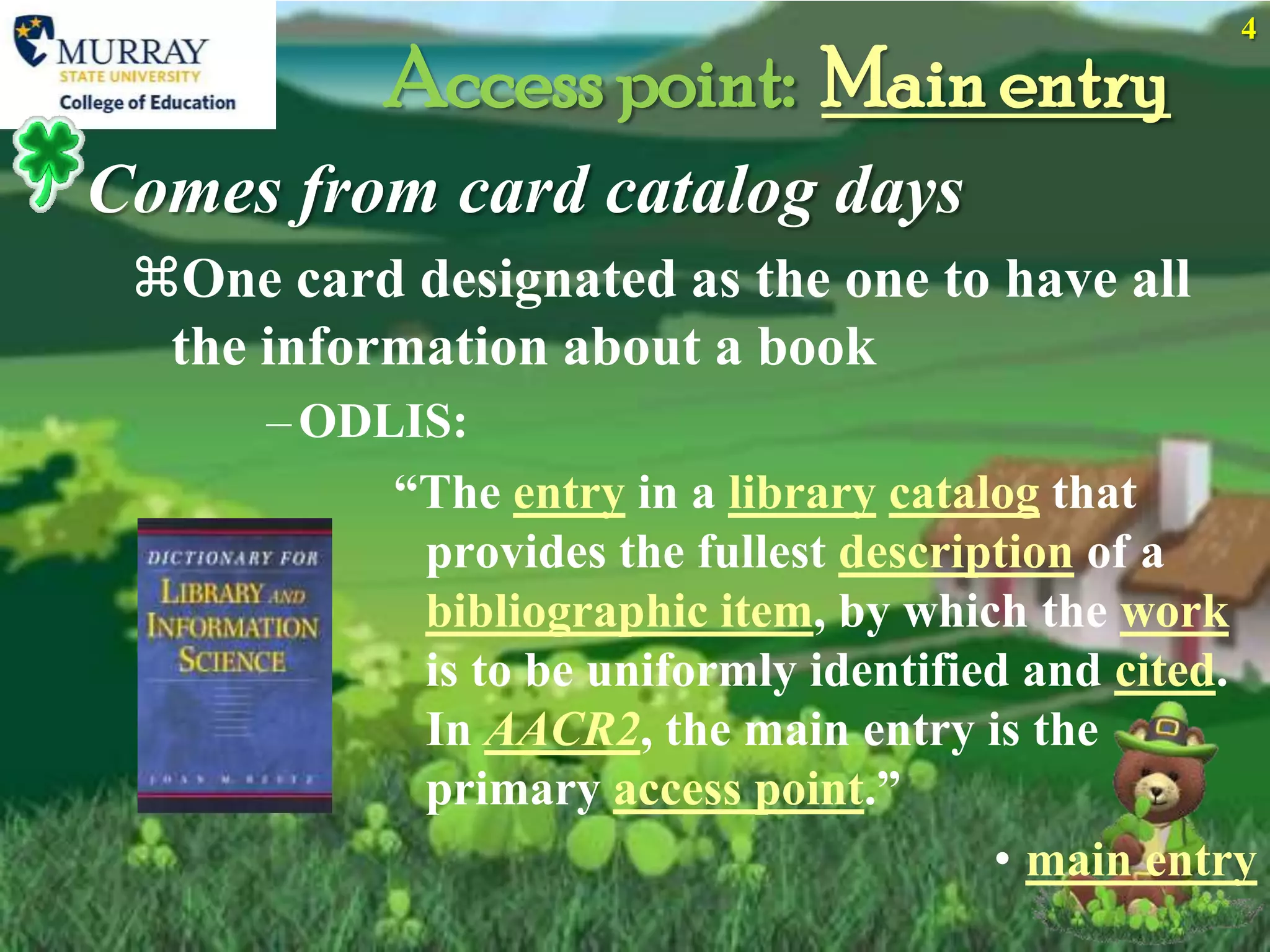 4

           Access point: Main entry
Comes from card catalog days
 One card designated as the one to have all
  the information about a book
      – ODLIS:
           “The entry in a library catalog that
            provides the fullest description of a
            bibliographic item, by which the work
            is to be uniformly identified and cited.
            In AACR2, the main entry is the
            primary access point.”
                                        • main entry
 