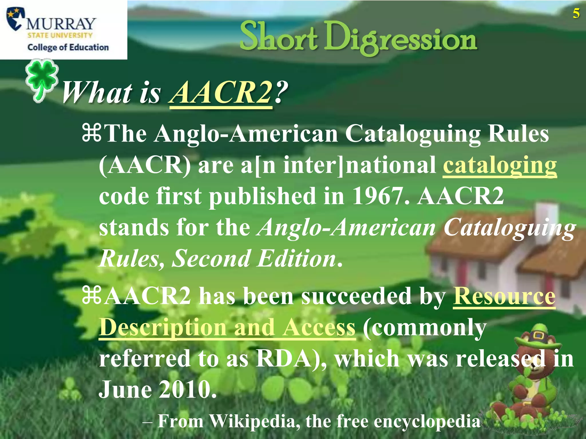 5

                 Short Digression
What is AACR2?
 The Anglo-American Cataloguing Rules
  (AACR) are a[n inter]national cataloging
  code first published in 1967. AACR2
  stands for the Anglo-American Cataloguing
  Rules, Second Edition.
 AACR2 has been succeeded by Resource
  Description and Access (commonly
  referred to as RDA), which was released in
  June 2010.
      – From Wikipedia, the free encyclopedia
 