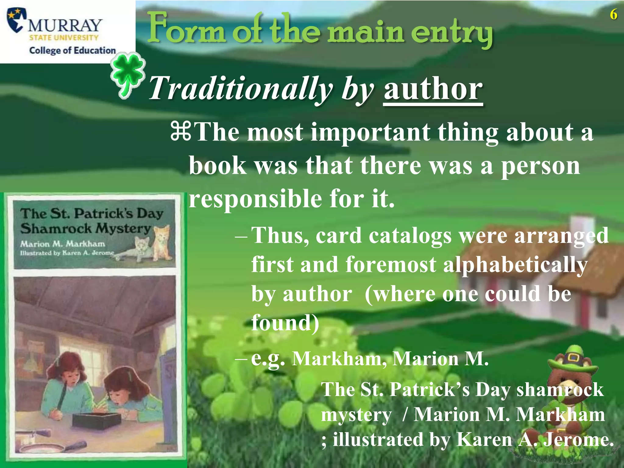 Form of the main entry
                                             6




Traditionally by author
 The most important thing about a
  book was that there was a person
  responsible for it.
      – Thus, card catalogs were arranged
        first and foremost alphabetically
        by author (where one could be
        found)
      – e.g. Markham, Marion M.
             The St. Patrick’s Day shamrock
             mystery / Marion M. Markham
             ; illustrated by Karen A. Jerome.
 