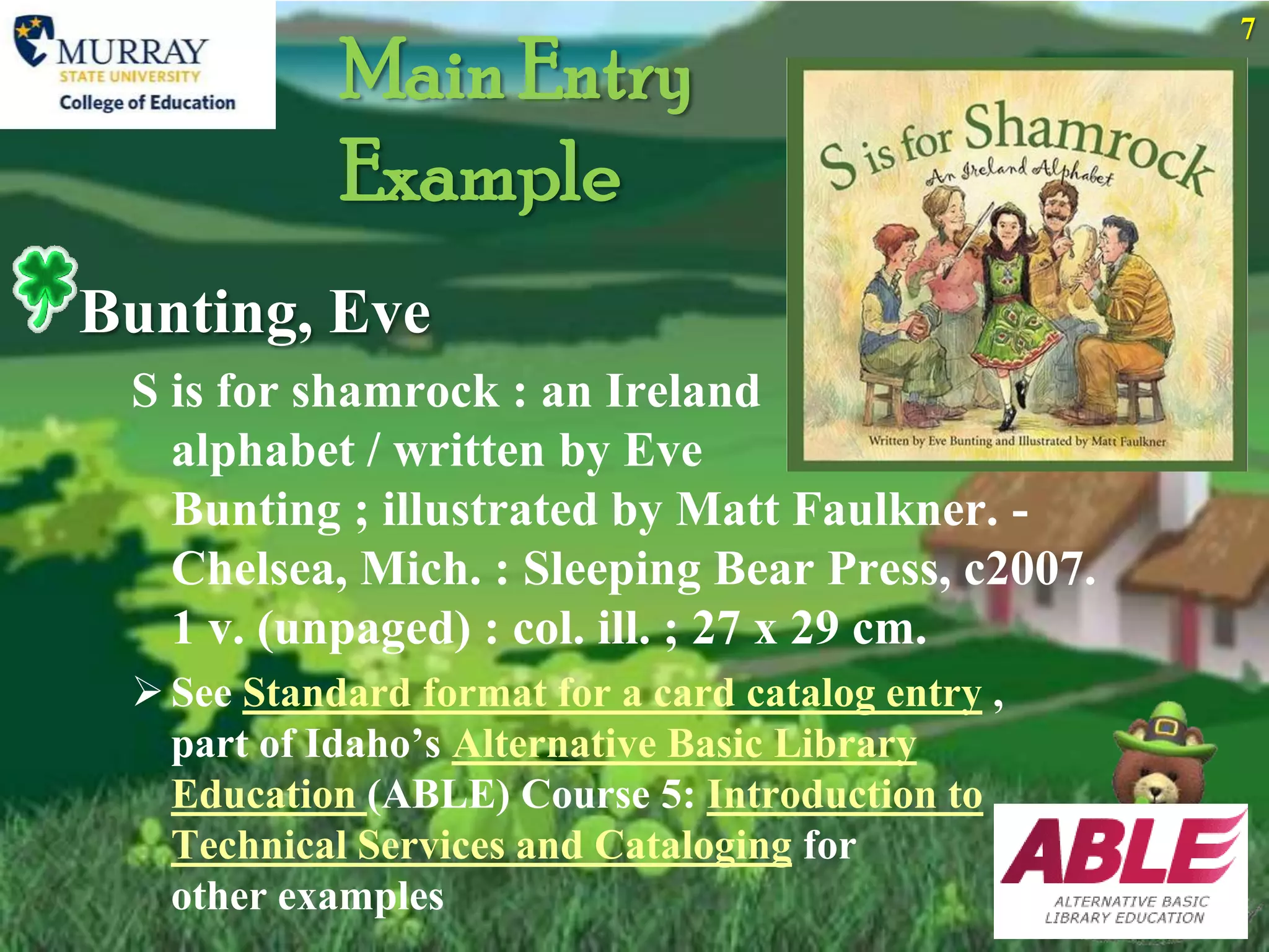 7
            Main Entry
            Example
Bunting, Eve
 S is for shamrock : an Ireland
   alphabet / written by Eve
   Bunting ; illustrated by Matt Faulkner. -
   Chelsea, Mich. : Sleeping Bear Press, c2007.
   1 v. (unpaged) : col. ill. ; 27 x 29 cm.
  See Standard format for a card catalog entry ,
   part of Idaho’s Alternative Basic Library
   Education (ABLE) Course 5: Introduction to
   Technical Services and Cataloging for
   other examples
 