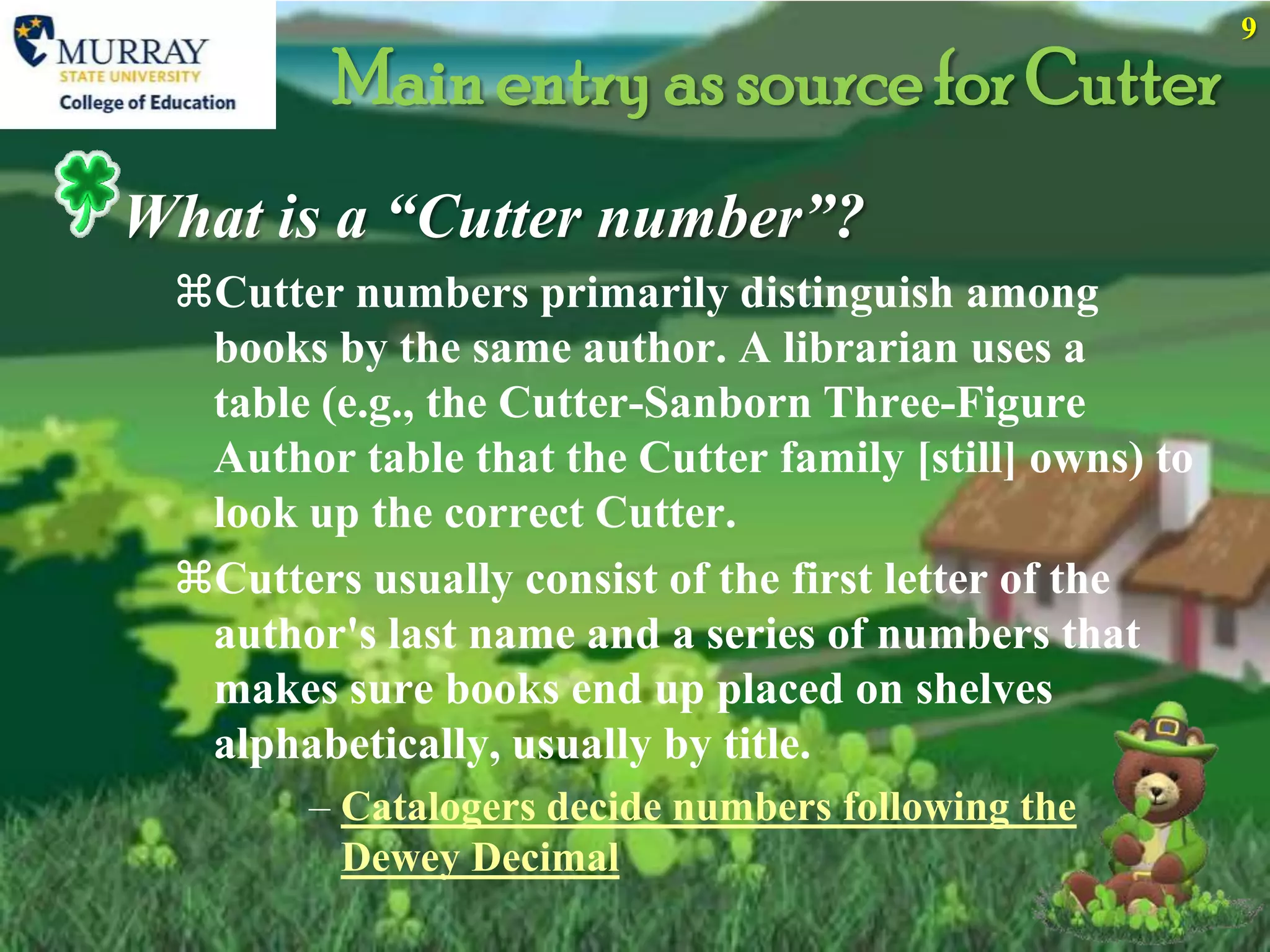 9

         Main entry as source for Cutter
What is a “Cutter number”?
 Cutter numbers primarily distinguish among
  books by the same author. A librarian uses a
  table (e.g., the Cutter-Sanborn Three-Figure
  Author table that the Cutter family [still] owns) to
  look up the correct Cutter.
 Cutters usually consist of the first letter of the
  author's last name and a series of numbers that
  makes sure books end up placed on shelves
  alphabetically, usually by title.
        – Catalogers decide numbers following the
          Dewey Decimal
 