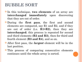 BUBBLE SORT
 In this technique, two elements of an array are
interchanged immediately upon discovering
that they are out of order.
 During the first pass, the first and second
elements are compared, say R1 and R2, and if they
are out of order (i.e. R1>R2), then they are
interchanged; this process is repeated for second
and third elements (R2 and R3), then for third and
fourth element (R3 and R4), and so on.
 After first pass, the largest element will be in the
last position.
 This process of comparing consecutive elements
continues until the whole array is sorted.
 
