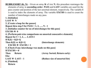 BUBBLESORT (K, N) – Given an array K of size N, this procedure rearranges the
elements of array in ascending order. PASS and LAST variables are used for the
pass counter and position of the last unsorted element, respectively. The variable I
is used to index the elements of array. The variable EXCHS is used to count the
number of interchanges made on any pass.
1. [Initialize]
LAST  N
2. [Create a loop for the passes]
Repeat thru step 5 for PASS = 1, 2, …, N - 1
3. [Initialize counter for no of interchanges for this pass]
EXCHS  0
4. [Perform pair-wise comparisons on unsorted consecutive elements]
Repeat for I = 1, 2, … LAST-1
If K[I[ > K[I+1]
Then K[I] ↔ K[I+1] (Interchange elements)
EXCHS  EXCHS + 1
5. [Check if any interchange was made on this pass]
If EXCHS = 0
Then Return (Array Sorted; Return early)
Else
LAST  LAST – 1 (Reduce size of unsorted list)
6. [Finished]
Return
 