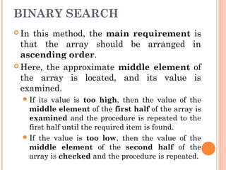 BINARY SEARCH
 In this method, the main requirement is
that the array should be arranged in
ascending order.
 Here, the approximate middle element of
the array is located, and its value is
examined.
If its value is too high, then the value of the
middle element of the first half of the array is
examined and the procedure is repeated to the
first half until the required item is found.
If the value is too low, then the value of the
middle element of the second half of the
array is checked and the procedure is repeated.
 