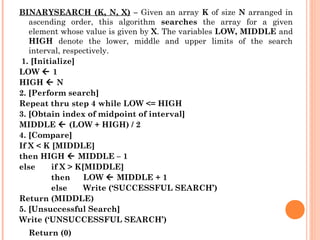 BINARYSEARCH (K, N, X) – Given an array K of size N arranged in
ascending order, this algorithm searches the array for a given
element whose value is given by X. The variables LOW, MIDDLE and
HIGH denote the lower, middle and upper limits of the search
interval, respectively.
 1. [Initialize]
LOW  1
HIGH  N
2. [Perform search]
Repeat thru step 4 while LOW <= HIGH
3. [Obtain index of midpoint of interval]
MIDDLE  (LOW + HIGH) / 2
4. [Compare]
If X < K [MIDDLE]
then HIGH  MIDDLE – 1
else if X > K[MIDDLE]
then LOW  MIDDLE + 1
else Write (‘SUCCESSFUL SEARCH’)
Return (MIDDLE)
5. [Unsuccessful Search]
Write (‘UNSUCCESSFUL SEARCH’)
Return (0)
 