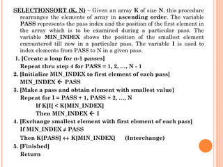 SELECTIONSORT (K, N) – Given an array K of size N, this procedure
rearranges the elements of array in ascending order. The variable
PASS represents the pass index and the position of the first element in
the array which is to be examined during a particular pass. The
variable MIN_INDEX shows the position of the smallest element
encountered till now in a particular pass. The variable I is used to
index elements from PASS to N in a given pass.
 1. [Create a loop for n-1 passes]
Repeat thru step 4 for PASS = 1, 2, …, N - 1
2. [Initialize MIN_INDEX to first element of each pass]
MIN_INDEX  PASS
3. [Make a pass and obtain element with smallest value]
Repeat for I = PASS + 1, PASS + 2, …, N
If K[I[ < K[MIN_INDEX]
Then MIN_INDEX  I
4. [Exchange smallest element with first element of each pass]
If MIN_INDEX ≠ PASS
Then K[PASS] ↔ K[MIN_INDEX] (Interchange)
5. [Finished]
Return
 