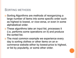 SORTING METHODS
 Sorting Algorithms are methods of reorganizing a
large number of items into some specific order such
as highest to lowest, or vice-versa, or even in some
alphabetical order.
 These algorithms take an input list, processes it
(i.e, performs some operations on it) and produce
the sorted list.
 The most common example we experience every
day is sorting clothes or other items on an e-
commerce website either by lowest-price to highest,
or list by popularity, or some other order.
 