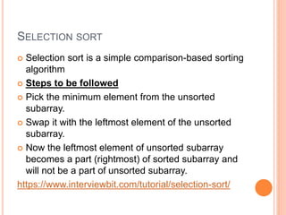 SELECTION SORT
 Selection sort is a simple comparison-based sorting
algorithm
 Steps to be followed
 Pick the minimum element from the unsorted
subarray.
 Swap it with the leftmost element of the unsorted
subarray.
 Now the leftmost element of unsorted subarray
becomes a part (rightmost) of sorted subarray and
will not be a part of unsorted subarray.
https://www.interviewbit.com/tutorial/selection-sort/
 