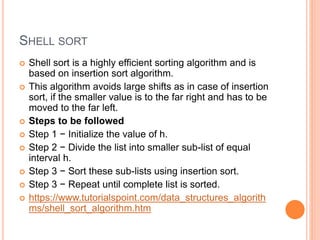 SHELL SORT
 Shell sort is a highly efficient sorting algorithm and is
based on insertion sort algorithm.
 This algorithm avoids large shifts as in case of insertion
sort, if the smaller value is to the far right and has to be
moved to the far left.
 Steps to be followed
 Step 1 − Initialize the value of h.
 Step 2 − Divide the list into smaller sub-list of equal
interval h.
 Step 3 − Sort these sub-lists using insertion sort.
 Step 3 − Repeat until complete list is sorted.
 https://www.tutorialspoint.com/data_structures_algorith
ms/shell_sort_algorithm.htm
 