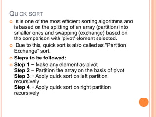 QUICK SORT
 It is one of the most efficient sorting algorithms and
is based on the splitting of an array (partition) into
smaller ones and swapping (exchange) based on
the comparison with 'pivot' element selected.
 Due to this, quick sort is also called as "Partition
Exchange" sort.
 Steps to be followed:
 Step 1 − Make any element as pivot
Step 2 − Partition the array on the basis of pivot
Step 3 − Apply quick sort on left partition
recursively
Step 4 − Apply quick sort on right partition
recursively
 