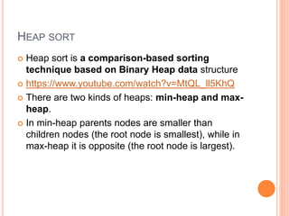 HEAP SORT
 Heap sort is a comparison-based sorting
technique based on Binary Heap data structure
 https://www.youtube.com/watch?v=MtQL_ll5KhQ
 There are two kinds of heaps: min-heap and max-
heap.
 In min-heap parents nodes are smaller than
children nodes (the root node is smallest), while in
max-heap it is opposite (the root node is largest).
 