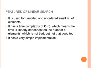 FEATURES OF LINEAR SEARCH
 It is used for unsorted and unordered small list of
elements.
 It has a time complexity of O(n), which means the
time is linearly dependent on the number of
elements, which is not bad, but not that good too.
 It has a very simple implementation.
 
