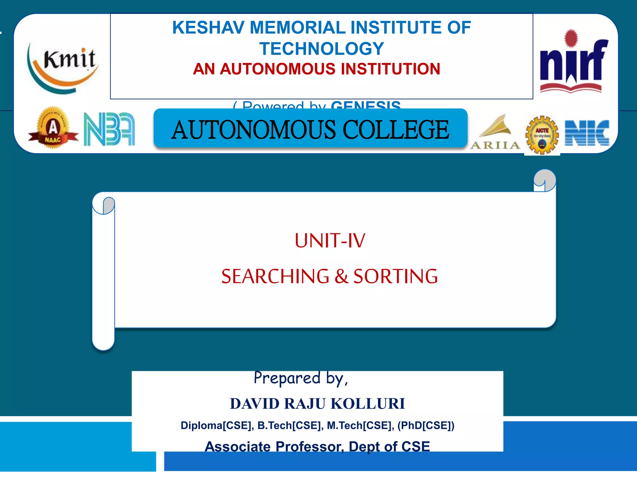 Prepared by,
DAVID RAJU KOLLURI
Diploma[CSE], B.Tech[CSE], M.Tech[CSE], (PhD[CSE])
Associate Professor, Dept of CSE
KESHAV MEMORIAL INSTITUTE OF
TECHNOLOGY
AN AUTONOMOUS INSTITUTION -
ACCREDITED BY NAAC WITH 'A' GRADE
( Powered by GENESIS )
AUTONOMOUS COLLEGE
UNIT-IV
SEARCHING & SORTING
 