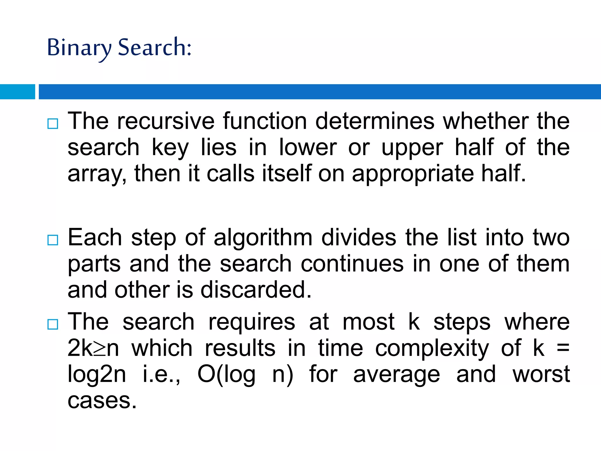 Binary Search:
 The recursive function determines whether the
search key lies in lower or upper half of the
array, then it calls itself on appropriate half.
 Each step of algorithm divides the list into two
parts and the search continues in one of them
and other is discarded.
 The search requires at most k steps where
2kn which results in time complexity of k =
log2n i.e., O(log n) for average and worst
cases.
 