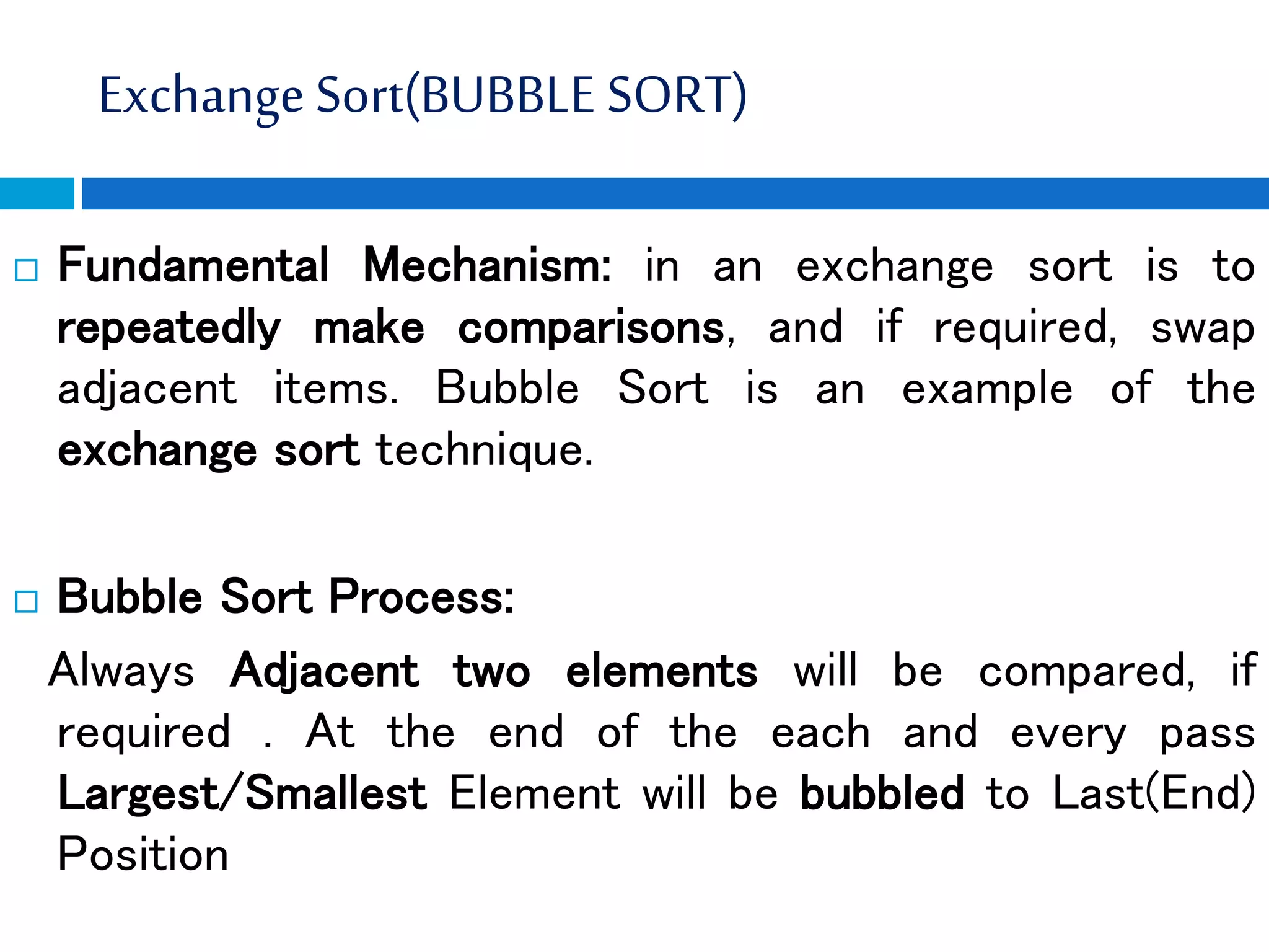 Exchange Sort(BUBBLE SORT)
 Fundamental Mechanism: in an exchange sort is to
repeatedly make comparisons, and if required, swap
adjacent items. Bubble Sort is an example of the
exchange sort technique.
 Bubble Sort Process:
Always Adjacent two elements will be compared, if
required . At the end of the each and every pass
Largest/Smallest Element will be bubbled to Last(End)
Position
 