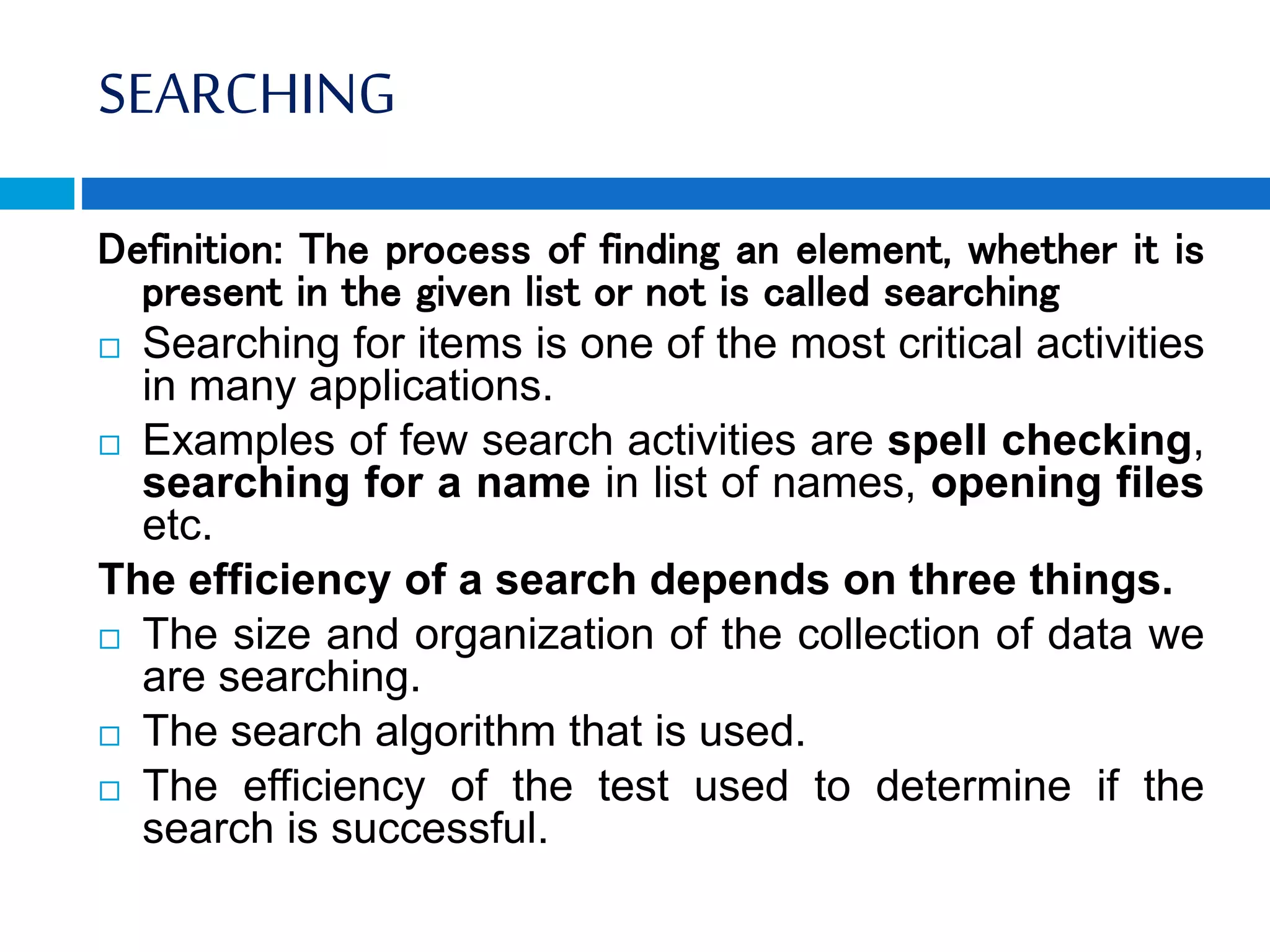 SEARCHING
Definition: The process of finding an element, whether it is
present in the given list or not is called searching
 Searching for items is one of the most critical activities
in many applications.
 Examples of few search activities are spell checking,
searching for a name in list of names, opening files
etc.
The efficiency of a search depends on three things.
 The size and organization of the collection of data we
are searching.
 The search algorithm that is used.
 The efficiency of the test used to determine if the
search is successful.
 