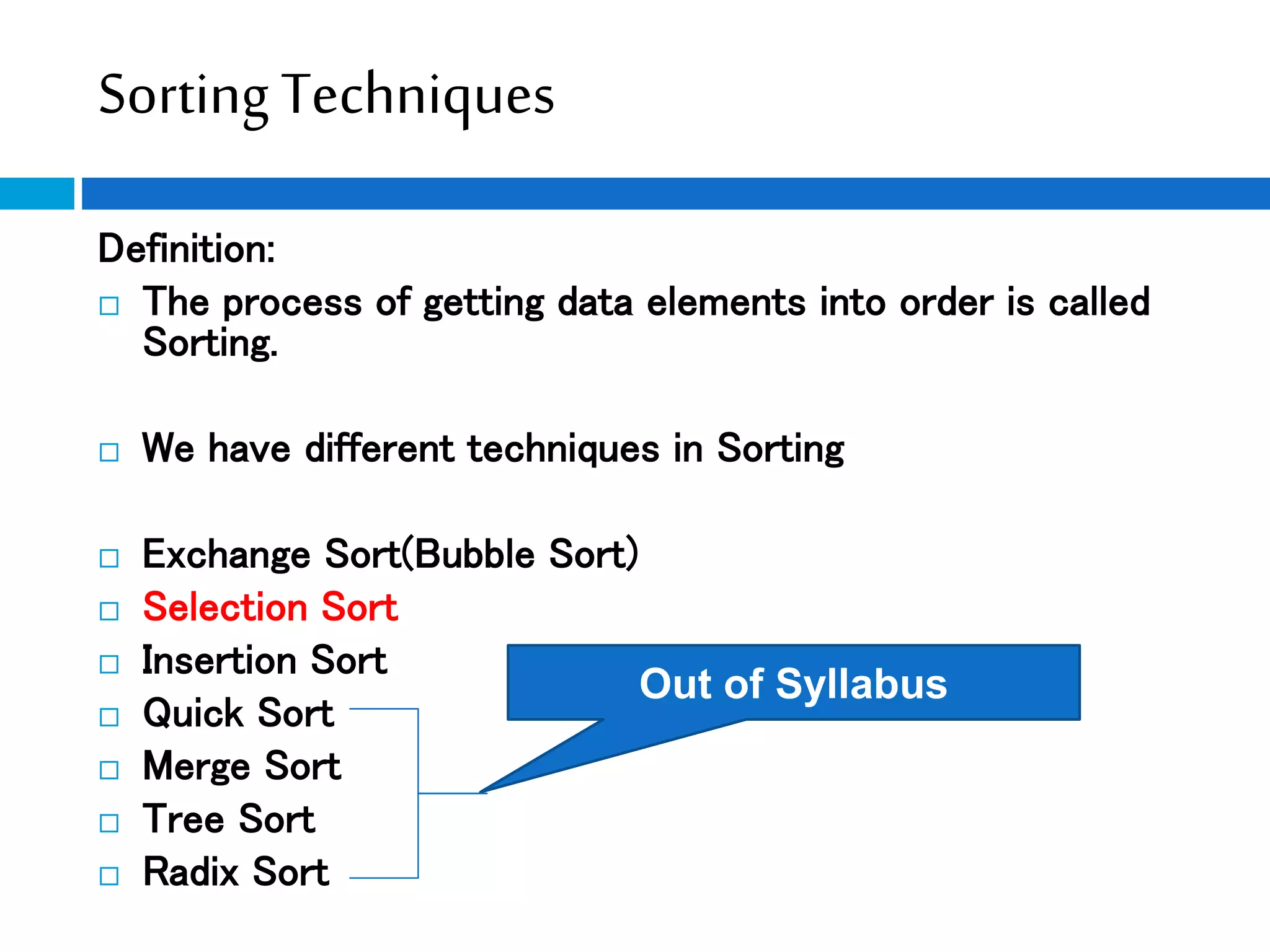 Sorting Techniques
Definition:
 The process of getting data elements into order is called
Sorting.
 We have different techniques in Sorting
 Exchange Sort(Bubble Sort)
 Selection Sort
 Insertion Sort
 Quick Sort
 Merge Sort
 Tree Sort
 Radix Sort
Out of Syllabus
 