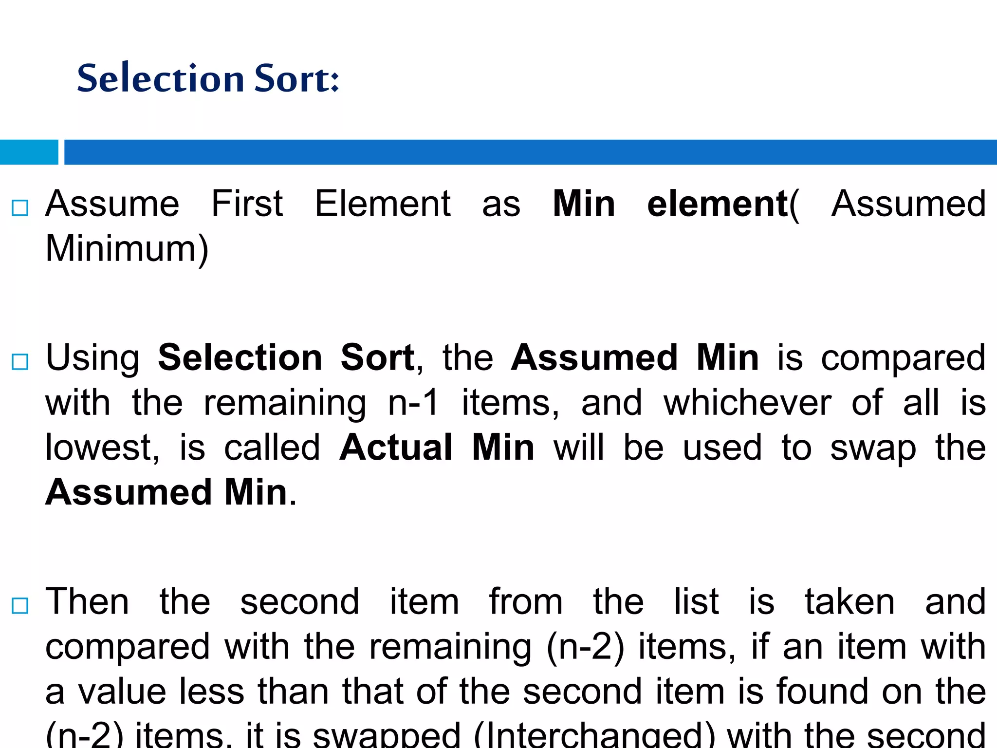 Selection Sort:
 Assume First Element as Min element( Assumed
Minimum)
 Using Selection Sort, the Assumed Min is compared
with the remaining n-1 items, and whichever of all is
lowest, is called Actual Min will be used to swap the
Assumed Min.
 Then the second item from the list is taken and
compared with the remaining (n-2) items, if an item with
a value less than that of the second item is found on the
 