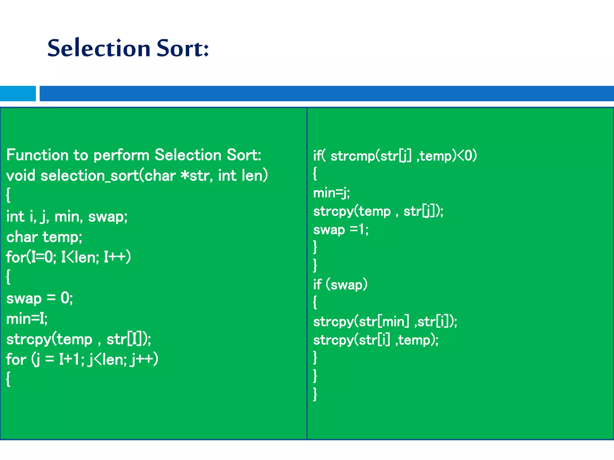 Selection Sort:
Function to perform Selection Sort:
void selection_sort(char *str, int len)
{
int i, j, min, swap;
char temp;
for(I=0; I<len; I++)
{
swap = 0;
min=I;
strcpy(temp , str[I]);
for (j = I+1; j<len; j++)
{
if( strcmp(str[j] ,temp)<0)
{
min=j;
strcpy(temp , str[j]);
swap =1;
}
}
if (swap)
{
strcpy(str[min] ,str[i]);
strcpy(str[i] ,temp);
}
}
}
 