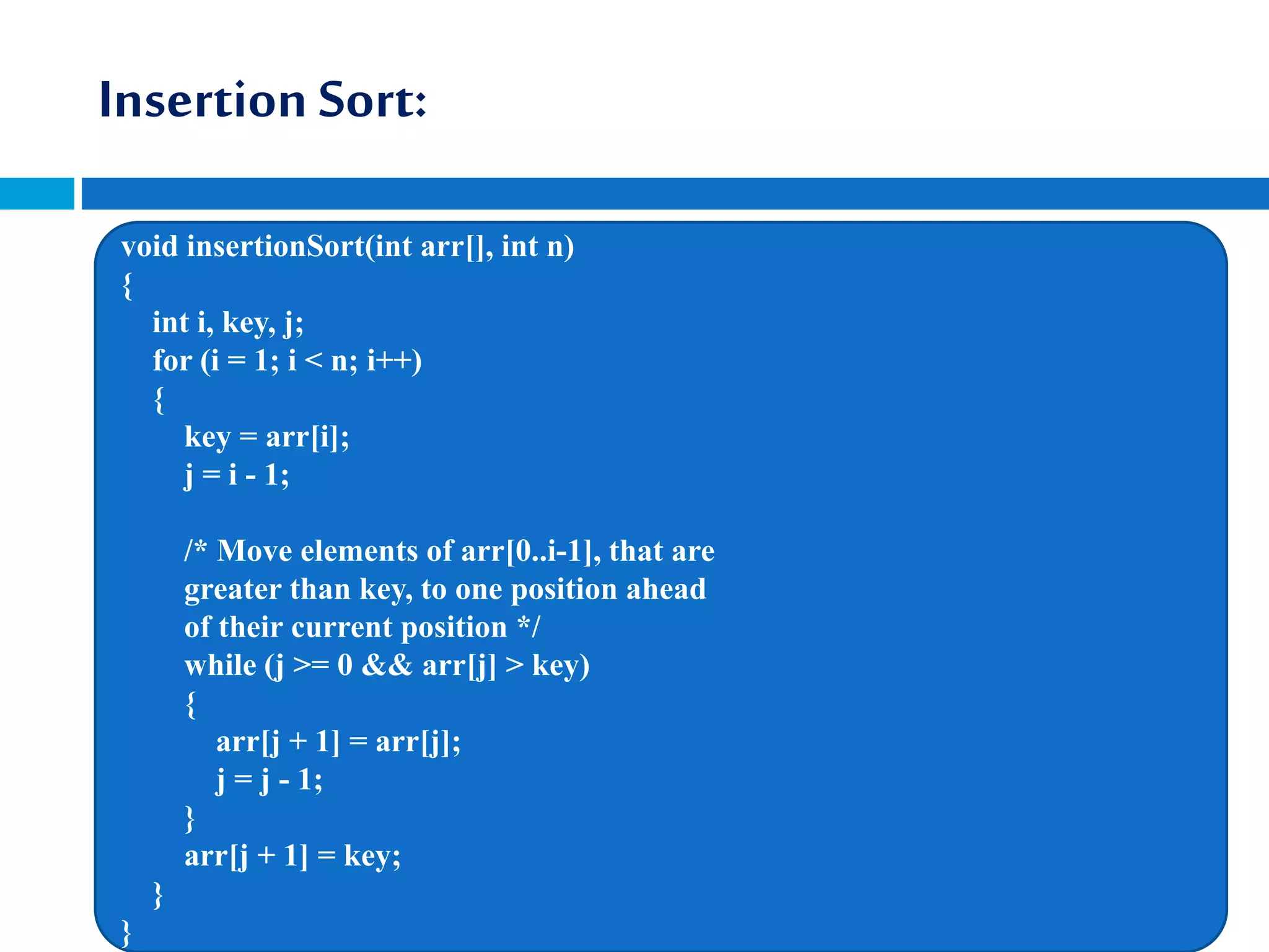 Insertion Sort:
void insertionSort(int arr[], int n)
{
int i, key, j;
for (i = 1; i < n; i++)
{
key = arr[i];
j = i - 1;
/* Move elements of arr[0..i-1], that are
greater than key, to one position ahead
of their current position */
while (j >= 0 && arr[j] > key)
{
arr[j + 1] = arr[j];
j = j - 1;
}
arr[j + 1] = key;
}
}
 