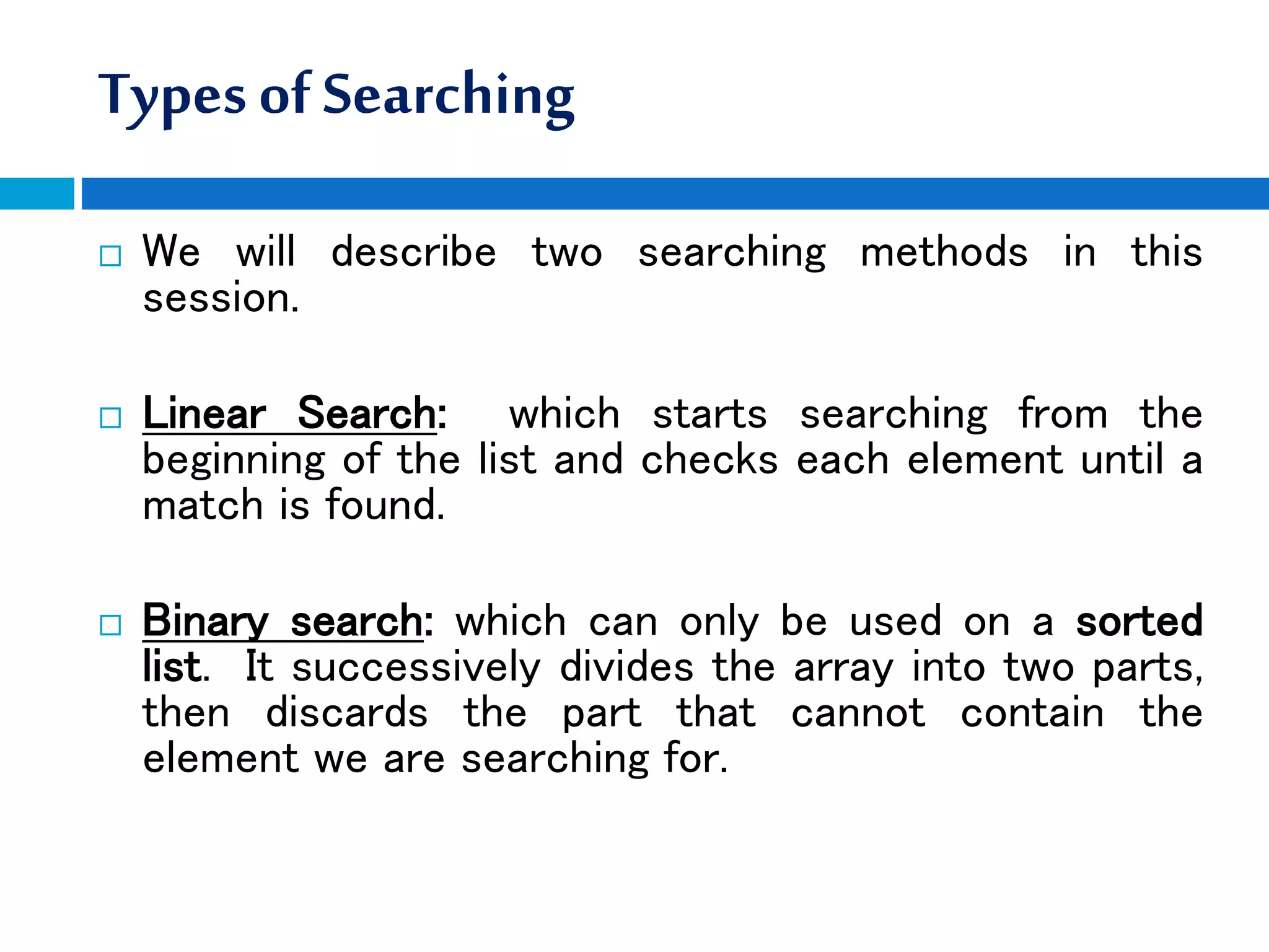 Typesof Searching
 We will describe two searching methods in this
session.
 Linear Search: which starts searching from the
beginning of the list and checks each element until a
match is found.
 Binary search: which can only be used on a sorted
list. It successively divides the array into two parts,
then discards the part that cannot contain the
element we are searching for.
 