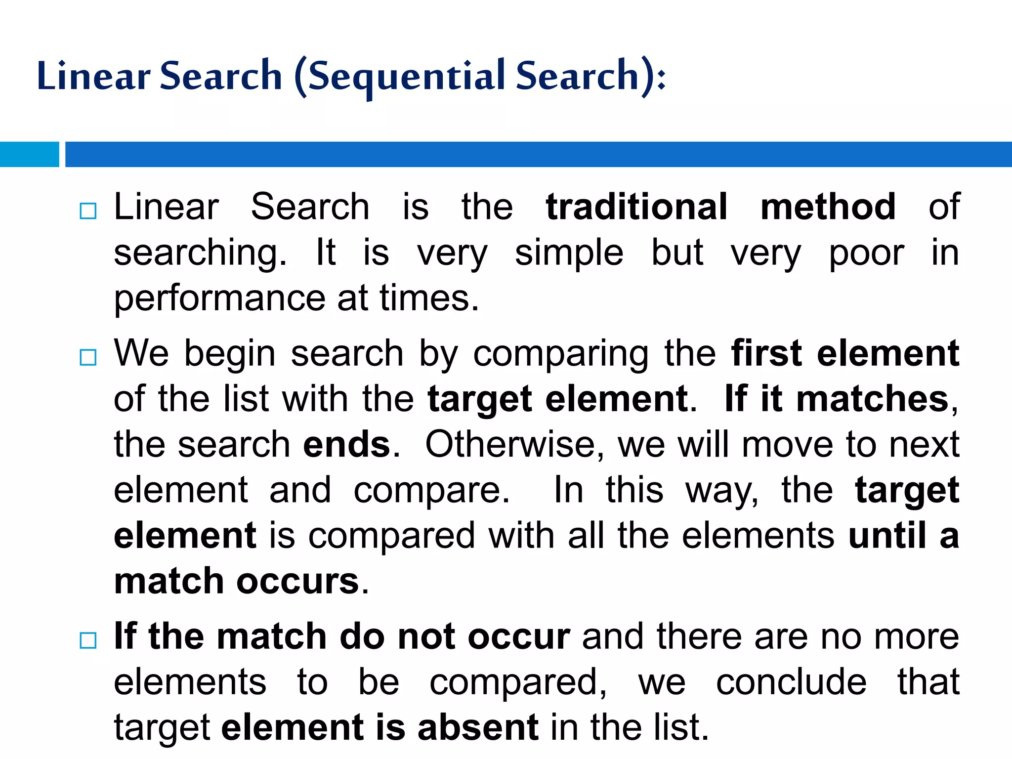 Linear Search (Sequential Search):
 Linear Search is the traditional method of
searching. It is very simple but very poor in
performance at times.
 We begin search by comparing the first element
of the list with the target element. If it matches,
the search ends. Otherwise, we will move to next
element and compare. In this way, the target
element is compared with all the elements until a
match occurs.
 If the match do not occur and there are no more
elements to be compared, we conclude that
target element is absent in the list.
 
