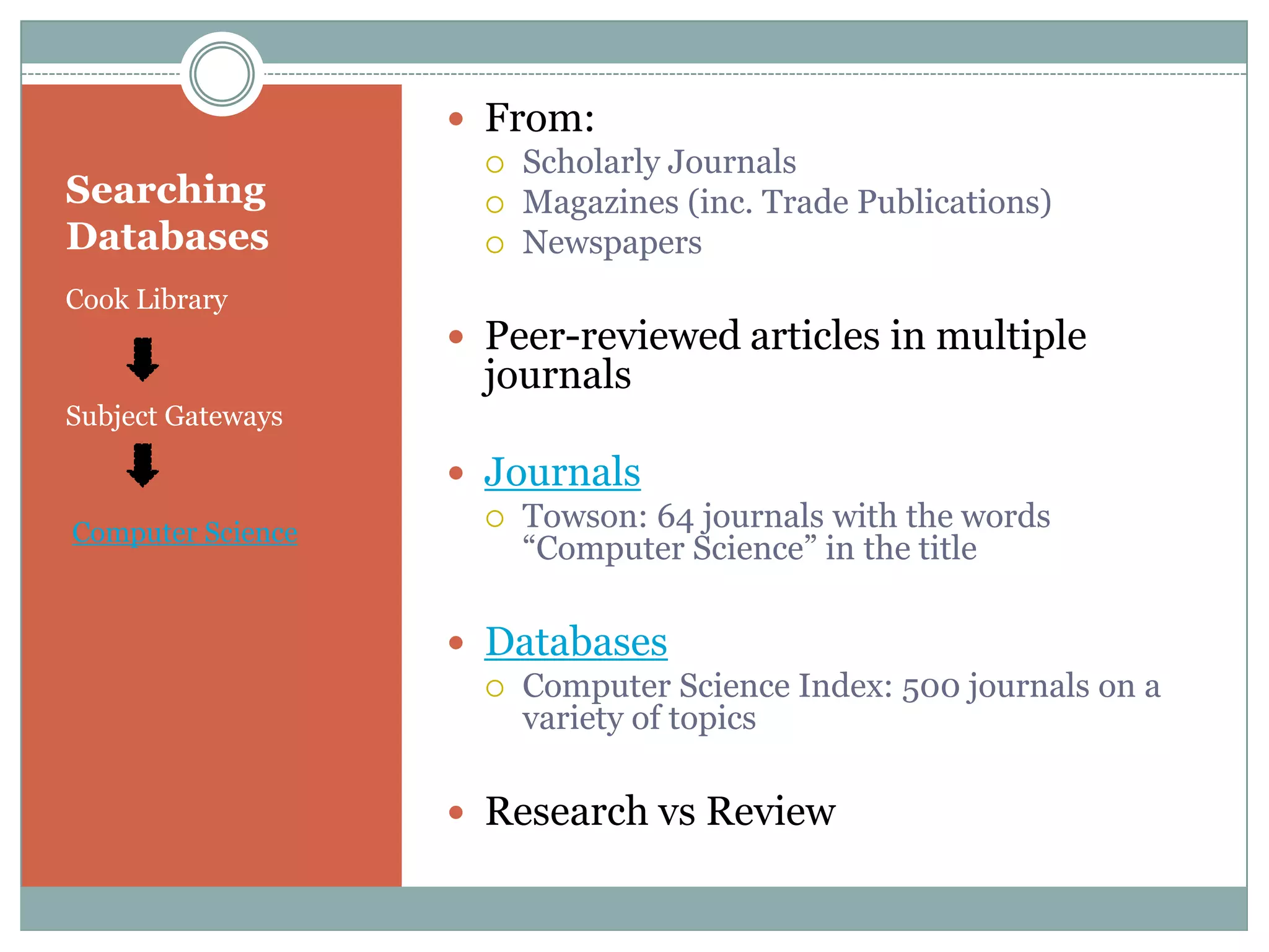 Searching DatabasesCook LibrarySubject GatewaysComputer ScienceFrom:Scholarly JournalsMagazines (inc. Trade Publications)NewspapersPeer-reviewed articles in multiple journalsJournalsTowson: 64 journals with the words “Computer Science” in the titleDatabasesComputer Science Index: 500 journals on a variety of topicsResearch vs Review