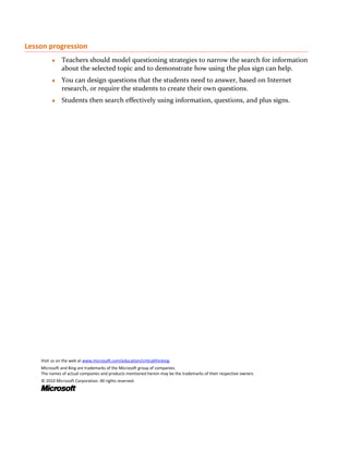 Lesson progression
         ♦    Teachers should model questioning strategies to narrow the search for information
              about the selected topic and to demonstrate how using the plus sign can help.
         ♦    You can design questions that the students need to answer, based on Internet
              research, or require the students to create their own questions.
         ♦    Students then search effectively using information, questions, and plus signs.




    Visit us on the web at www.microsoft.com/education/criticalthinking.
    Microsoft and Bing are trademarks of the Microsoft group of companies.
    The names of actual companies and products mentioned herein may be the trademarks of their respective owners.
    © 2010 Microsoft Corporation. All rights reserved.
 