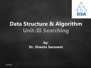 10/8/2023
Data Structure & Algorithm
Unit-III Searching
by:
Dr. Shweta Saraswat
 