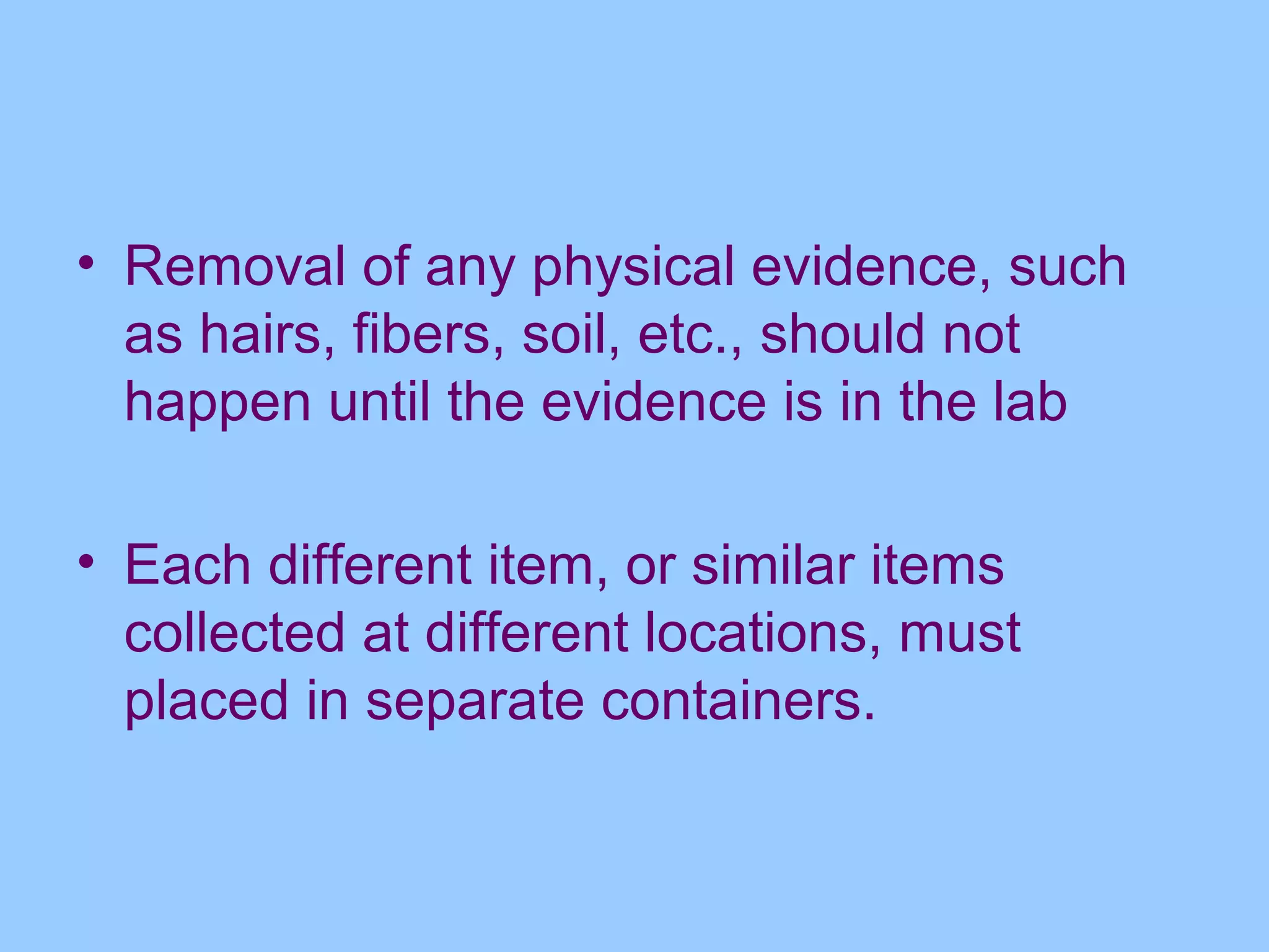 • Removal of any physical evidence, such
  as hairs, fibers, soil, etc., should not
  happen until the evidence is in the lab

• Each different item, or similar items
  collected at different locations, must
  placed in separate containers.
 