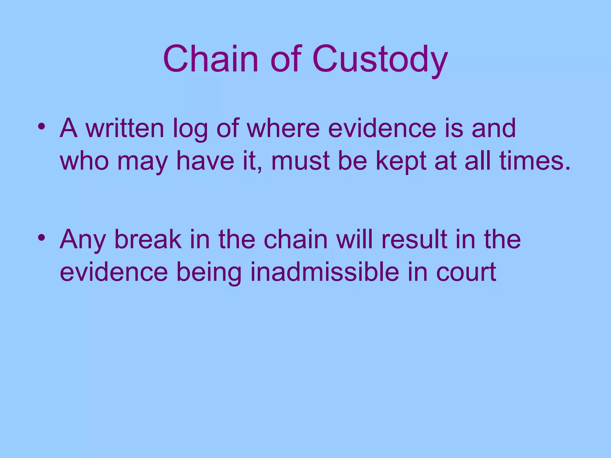 Chain of Custody
• A written log of where evidence is and
  who may have it, must be kept at all times.

• Any break in the chain will result in the
  evidence being inadmissible in court
 