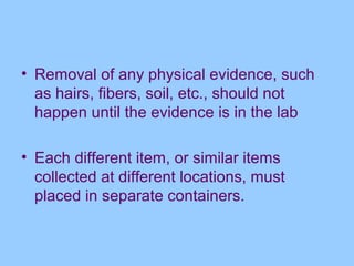• Removal of any physical evidence, such
  as hairs, fibers, soil, etc., should not
  happen until the evidence is in the lab

• Each different item, or similar items
  collected at different locations, must
  placed in separate containers.
 