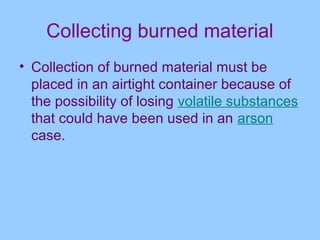 Collecting burned material
• Collection of burned material must be
  placed in an airtight container because of
  the possibility of losing volatile substances
  that could have been used in an arson
  case.
 