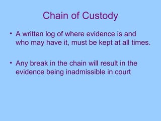 Chain of Custody
• A written log of where evidence is and
  who may have it, must be kept at all times.

• Any break in the chain will result in the
  evidence being inadmissible in court
 
