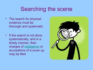 Searching the scene
• The search for physical
  evidence must be
  thorough and systematic

• If the search is not done
  systematically, and in a
  timely manner, then
  charges of negligence or
  accusations of a cover up
  may be filed
 
