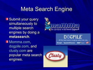 Meta Search Engine Submit your query simultaneously to multiple search engines by doing a  metasearch . Momma.com ,  dogpile.com , and  clusty.com  are popular meta search engines. 