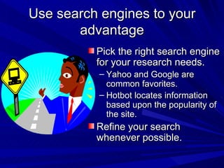Use search engines to your advantage Pick the right search engine for your research needs. Yahoo and Google are common favorites. Hotbot locates information based upon the popularity of the site. Refine your search whenever possible. 