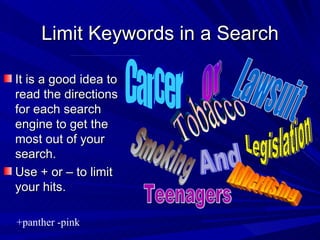 Limit Keywords in a Search It is a good idea to read the directions for each search engine to get the most out of your search. Use + or – to limit your hits. Or +panther -pink  Tobacco Legislation Lawsuit Smoking And Cancer Advertising Teenagers 