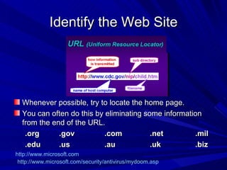 Identify the Web Site Whenever possible, try to locate the home page. You can often do this by eliminating some information from the end of the URL. .org .gov .com .net .mil .edu .us .au .uk .biz http://www.microsoft.com/security/antivirus/mydoom.asp http://www.microsoft.com 