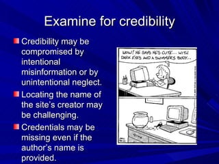 Examine for credibility Credibility may be compromised by intentional misinformation or by unintentional neglect. Locating the name of the site’s creator may be challenging.  Credentials may be missing even if the author’s name is provided. 