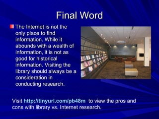 Final Word The Internet is not the only place to find information. While it abounds with a wealth of information, it is not as good for historical information. Visiting the library should always be a consideration in conducting research. Visit  http://tinyurl.com/pb48m    to view the pros and cons with library vs. Internet research. 