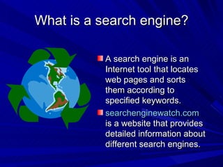 What is a search engine? A search engine is an Internet tool that locates web pages and sorts them according to specified keywords. searchenginewatch.com  is a website that provides detailed information about different search engines. 